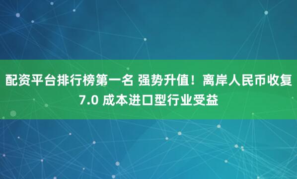 配资平台排行榜第一名 强势升值！离岸人民币收复7.0 成本进口型行业受益