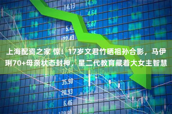 上海配资之家 惊！17岁文君竹晒祖孙合影，马伊琍70+母亲状态封神，星二代教育藏着大女主智慧