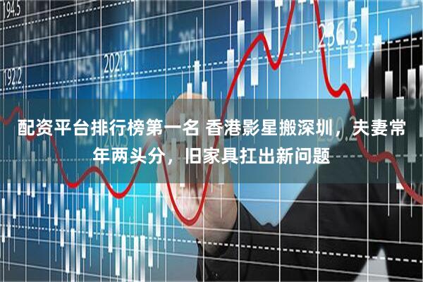 配资平台排行榜第一名 香港影星搬深圳，夫妻常年两头分，旧家具扛出新问题
