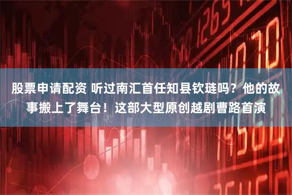 股票申请配资 听过南汇首任知县钦琏吗？他的故事搬上了舞台！这部大型原创越剧曹路首演