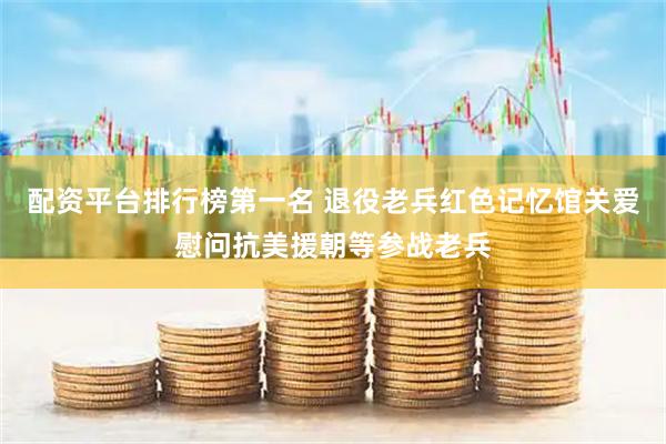 配资平台排行榜第一名 退役老兵红色记忆馆关爱慰问抗美援朝等参战老兵