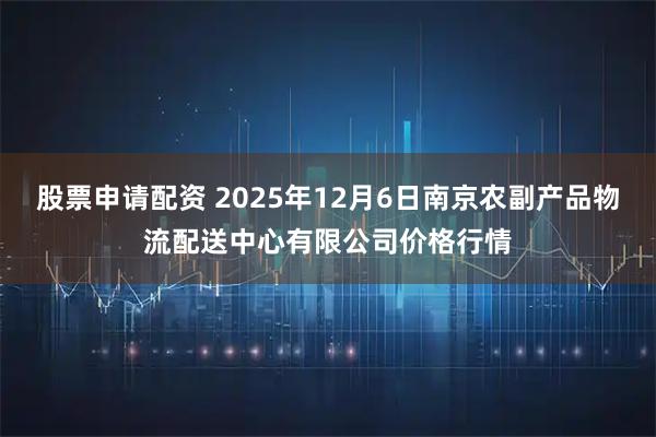股票申请配资 2025年12月6日南京农副产品物流配送中心有限公司价格行情