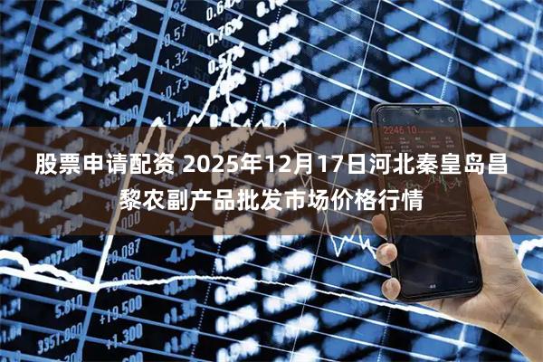 股票申请配资 2025年12月17日河北秦皇岛昌黎农副产品批发市场价格行情