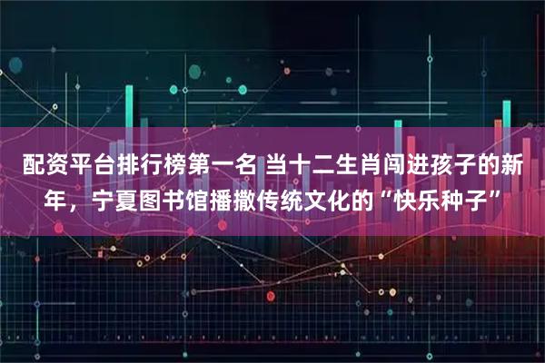 配资平台排行榜第一名 当十二生肖闯进孩子的新年，宁夏图书馆播撒传统文化的“快乐种子”