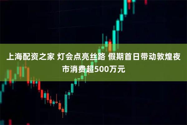 上海配资之家 灯会点亮丝路 假期首日带动敦煌夜市消费超500万元