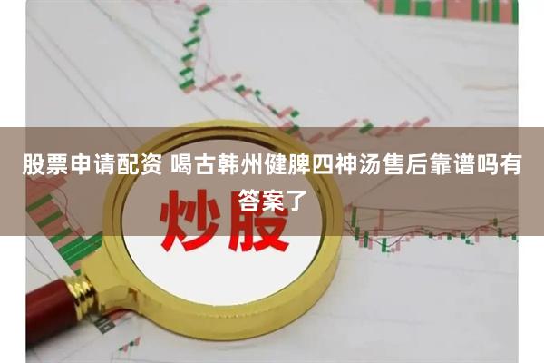 股票申请配资 喝古韩州健脾四神汤售后靠谱吗有答案了