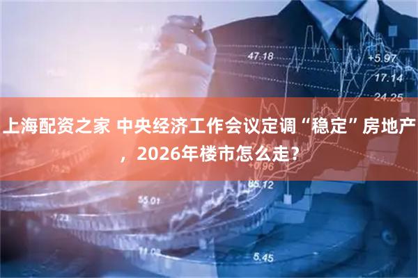 上海配资之家 中央经济工作会议定调“稳定”房地产，2026年楼市怎么走？