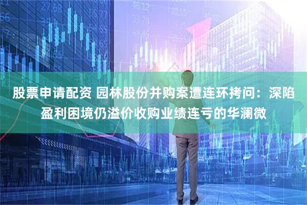 股票申请配资 园林股份并购案遭连环拷问：深陷盈利困境仍溢价收购业绩连亏的华澜微
