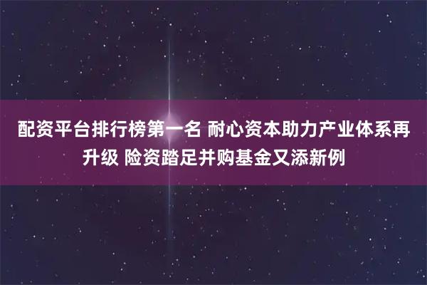 配资平台排行榜第一名 耐心资本助力产业体系再升级 险资踏足并购基金又添新例