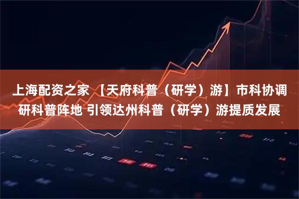 上海配资之家 【天府科普（研学）游】市科协调研科普阵地 引领达州科普（研学）游提质发展