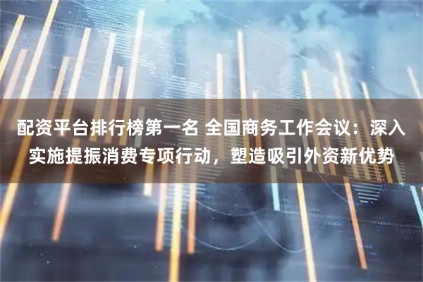 配资平台排行榜第一名 全国商务工作会议：深入实施提振消费专项行动，塑造吸引外资新优势