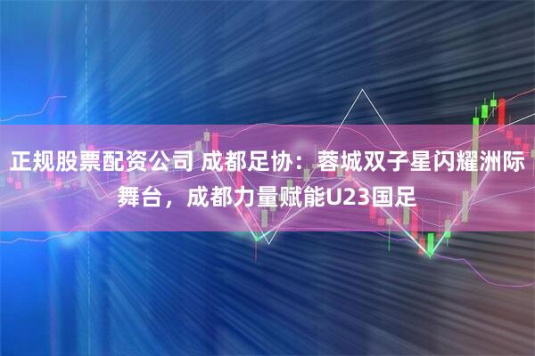 正规股票配资公司 成都足协：蓉城双子星闪耀洲际舞台，成都力量赋能U23国足
