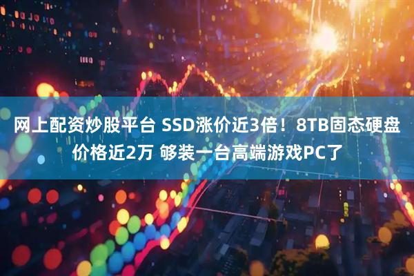 网上配资炒股平台 SSD涨价近3倍！8TB固态硬盘价格近2万 够装一台高端游戏PC了