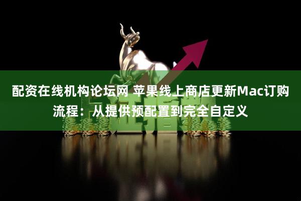 配资在线机构论坛网 苹果线上商店更新Mac订购流程：从提供预配置到完全自定义