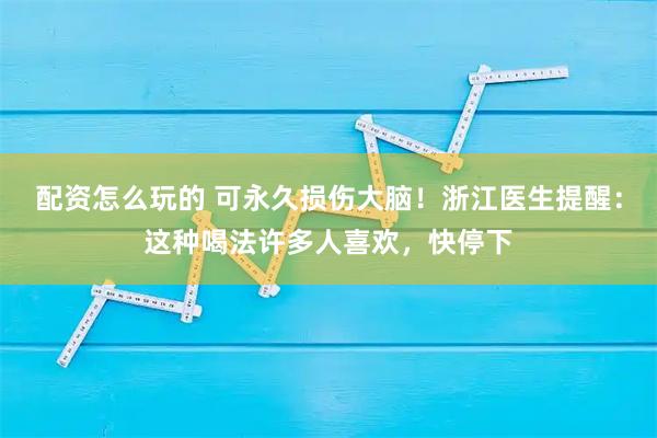 配资怎么玩的 可永久损伤大脑！浙江医生提醒：这种喝法许多人喜欢，快停下