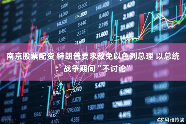 南京股票配资 特朗普要求赦免以色列总理 以总统：战争期间“不讨论”