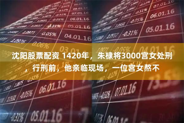沈阳股票配资 1420年，朱棣将3000宫女处刑，行刑前，他亲临现场，一位宫女熬不