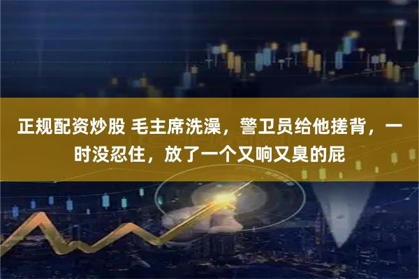 正规配资炒股 毛主席洗澡，警卫员给他搓背，一时没忍住，放了一个又响又臭的屁