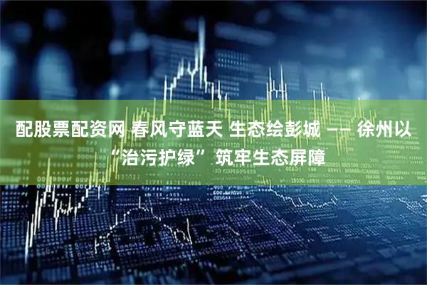 配股票配资网 春风守蓝天 生态绘彭城 —— 徐州以 “治污护绿” 筑牢生态屏障