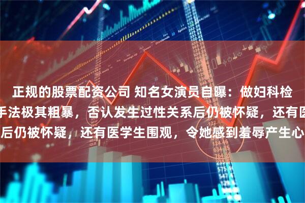 正规的股票配资公司 知名女演员自曝：做妇科检查时遭恶意盘问，过程手法极其粗暴，否认发生过性关系后仍被怀疑，还有医学生围观，令她感到羞辱产生心理阴影