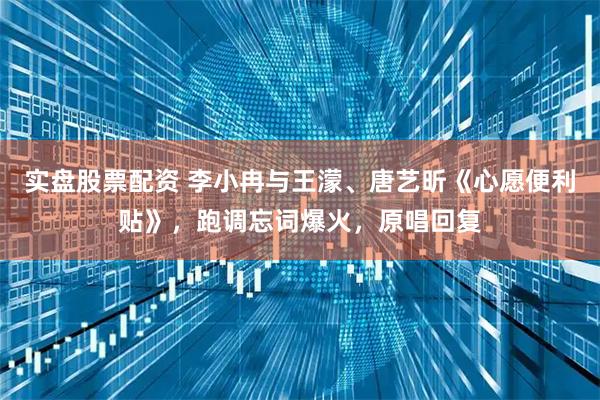 实盘股票配资 李小冉与王濛、唐艺昕《心愿便利贴》，跑调忘词爆火，原唱回复