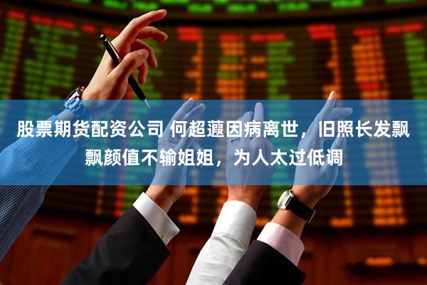 股票期货配资公司 何超蕸因病离世，旧照长发飘飘颜值不输姐姐，为人太过低调