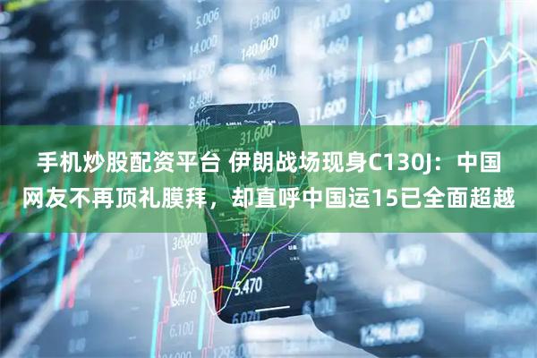 手机炒股配资平台 伊朗战场现身C130J：中国网友不再顶礼膜拜，却直呼中国运15已全面超越