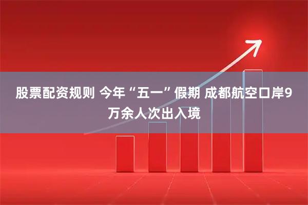 股票配资规则 今年“五一”假期 成都航空口岸9万余人次出入境