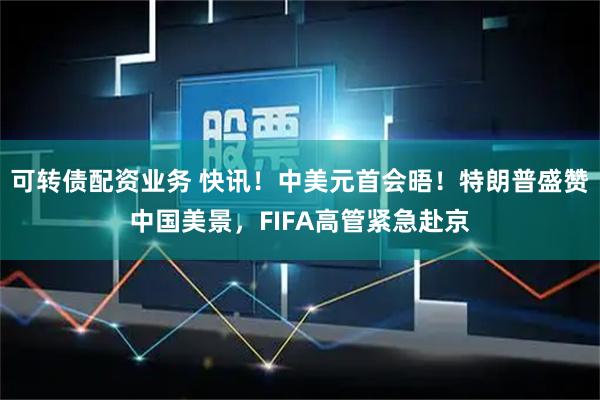 可转债配资业务 快讯！中美元首会晤！特朗普盛赞中国美景，FIFA高管紧急赴京