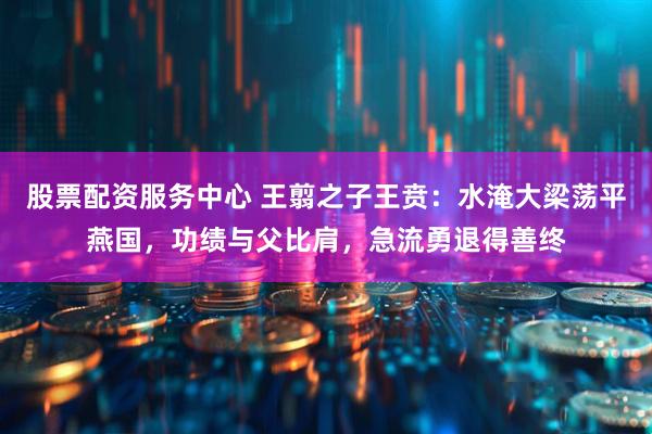 股票配资服务中心 王翦之子王贲：水淹大梁荡平燕国，功绩与父比肩，急流勇退得善终
