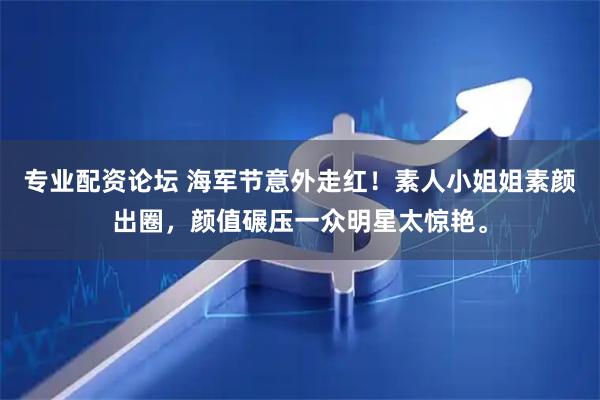 专业配资论坛 海军节意外走红！素人小姐姐素颜出圈，颜值碾压一众明星太惊艳。