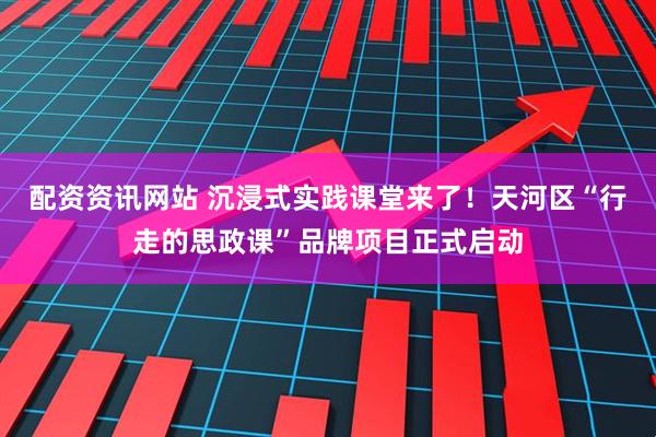 配资资讯网站 沉浸式实践课堂来了！天河区“行走的思政课”品牌项目正式启动
