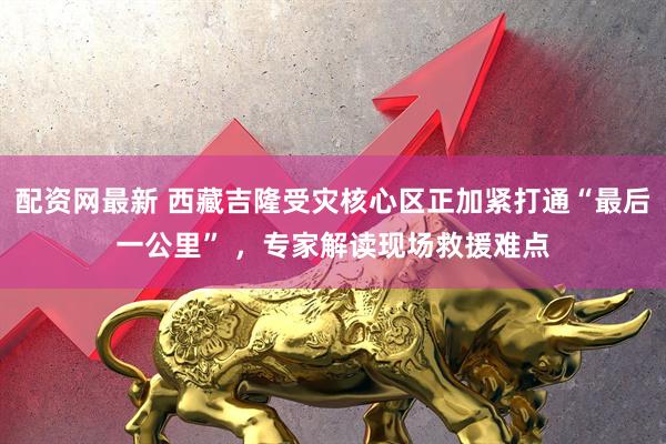 配资网最新 西藏吉隆受灾核心区正加紧打通“最后一公里” ，专家解读现场救援难点