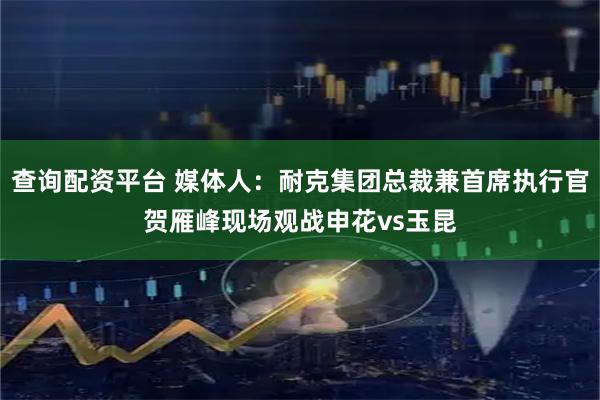 查询配资平台 媒体人：耐克集团总裁兼首席执行官贺雁峰现场观战申花vs玉昆