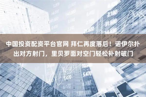 中国投资配资平台官网 拜仁再度落后！诺伊尔扑出对方射门，里贝罗面对空门轻松补射破门